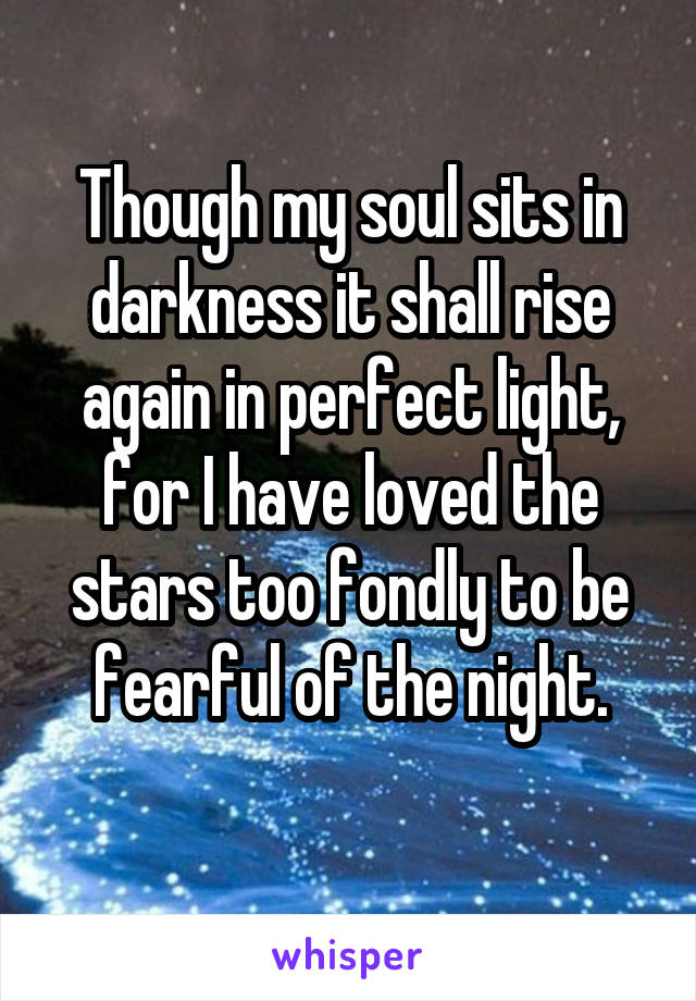 Though my soul sits in darkness it shall rise again in perfect light, for I have loved the stars too fondly to be fearful of the night.
