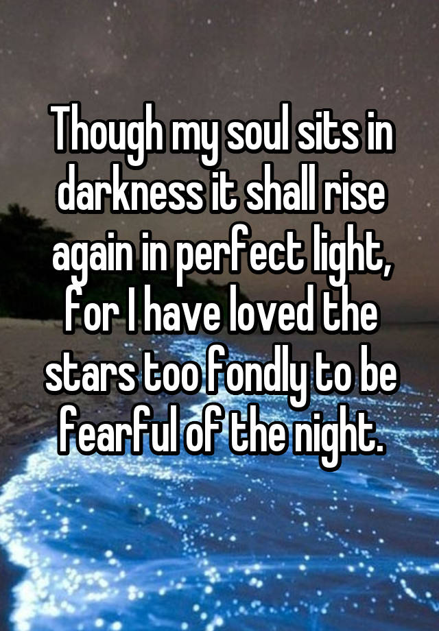 Though my soul sits in darkness it shall rise again in perfect light, for I have loved the stars too fondly to be fearful of the night.

