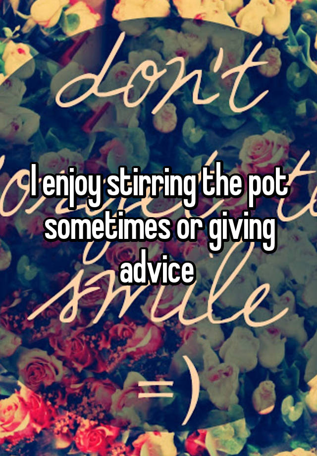 I enjoy stirring the pot sometimes or giving advice 