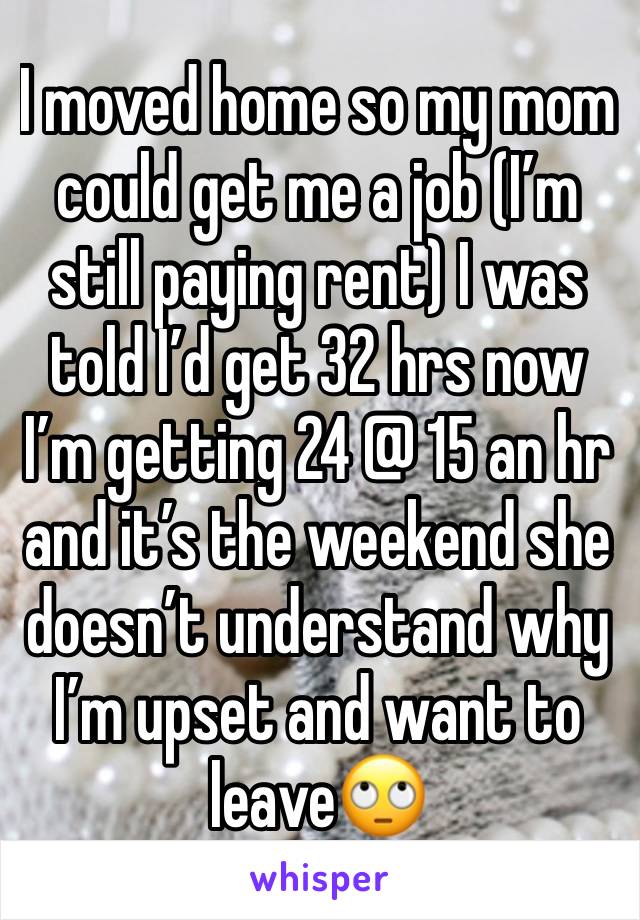 I moved home so my mom could get me a job (I’m still paying rent) I was told I’d get 32 hrs now I’m getting 24 @ 15 an hr and it’s the weekend she doesn’t understand why I’m upset and want to leave🙄