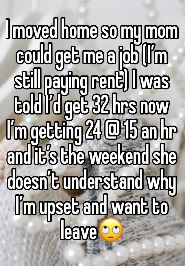 I moved home so my mom could get me a job (I’m still paying rent) I was told I’d get 32 hrs now I’m getting 24 @ 15 an hr and it’s the weekend she doesn’t understand why I’m upset and want to leave🙄