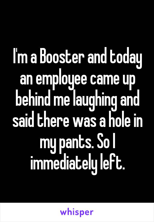 I'm a Booster and today an employee came up behind me laughing and said there was a hole in my pants. So I immediately left.