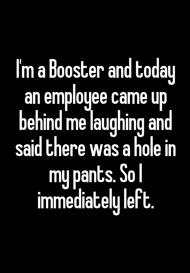 I'm a Booster and today an employee came up behind me laughing and said there was a hole in my pants. So I immediately left.