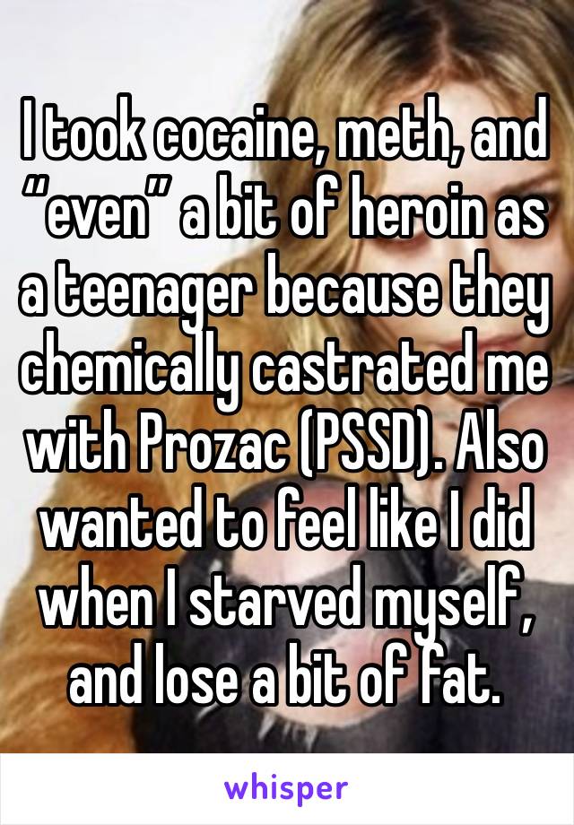 I took cocaine, meth, and “even” a bit of heroin as a teenager because they chemically castrated me with Prozac (PSSD). Also wanted to feel like I did when I starved myself, and lose a bit of fat. 