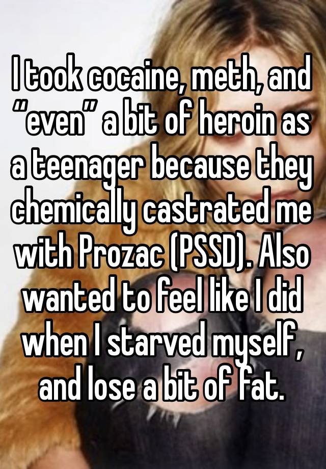 I took cocaine, meth, and “even” a bit of heroin as a teenager because they chemically castrated me with Prozac (PSSD). Also wanted to feel like I did when I starved myself, and lose a bit of fat. 