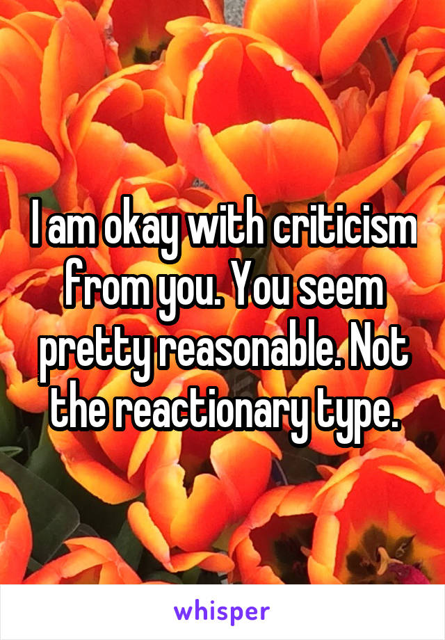 I am okay with criticism from you. You seem pretty reasonable. Not the reactionary type.