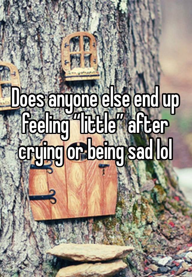 Does anyone else end up feeling “little” after crying or being sad lol