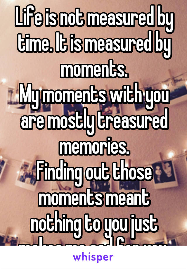 Life is not measured by time. It is measured by moments.
My moments with you are mostly treasured memories.
Finding out those moments meant nothing to you just makes me sad for you.
