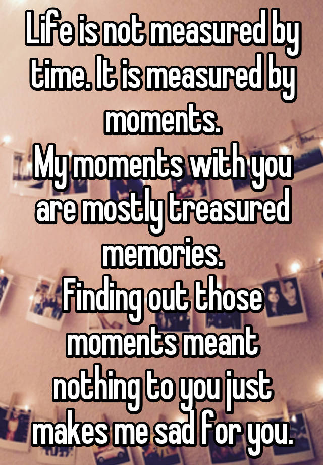 Life is not measured by time. It is measured by moments.
My moments with you are mostly treasured memories.
Finding out those moments meant nothing to you just makes me sad for you.