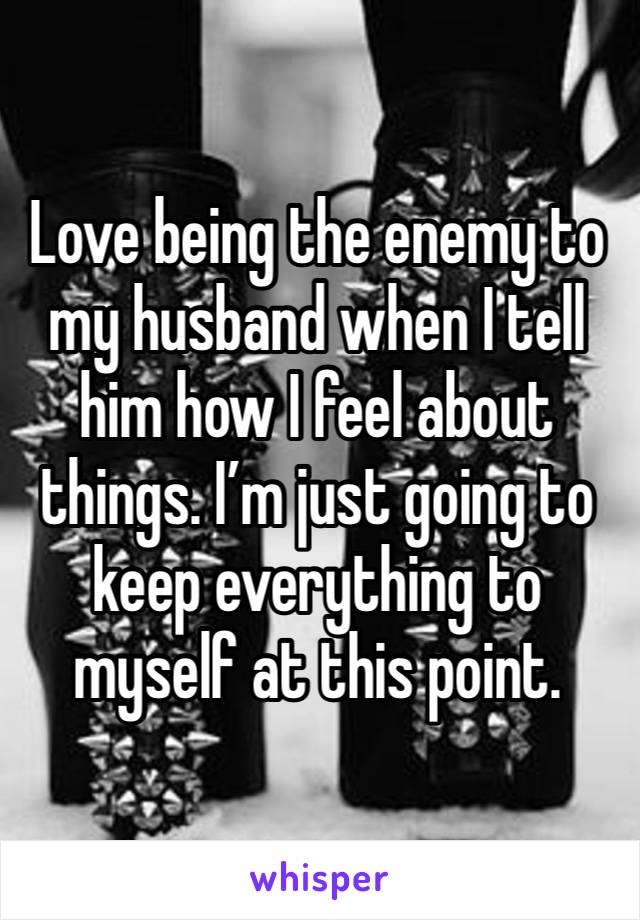 Love being the enemy to my husband when I tell him how I feel about things. I’m just going to keep everything to myself at this point. 