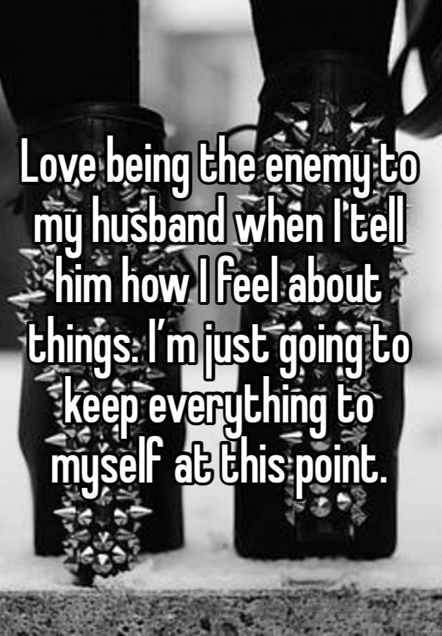 Love being the enemy to my husband when I tell him how I feel about things. I’m just going to keep everything to myself at this point. 