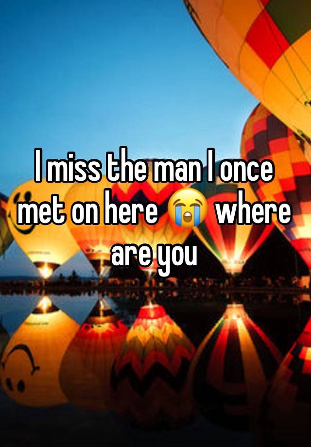 I miss the man I once met on here 😭 where are you 
