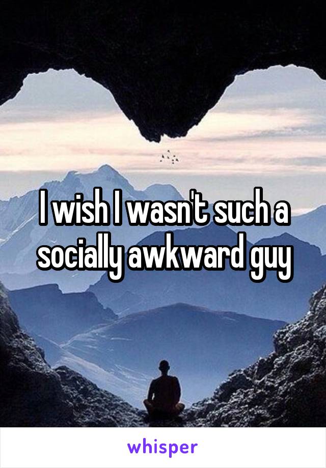 I wish I wasn't such a socially awkward guy
