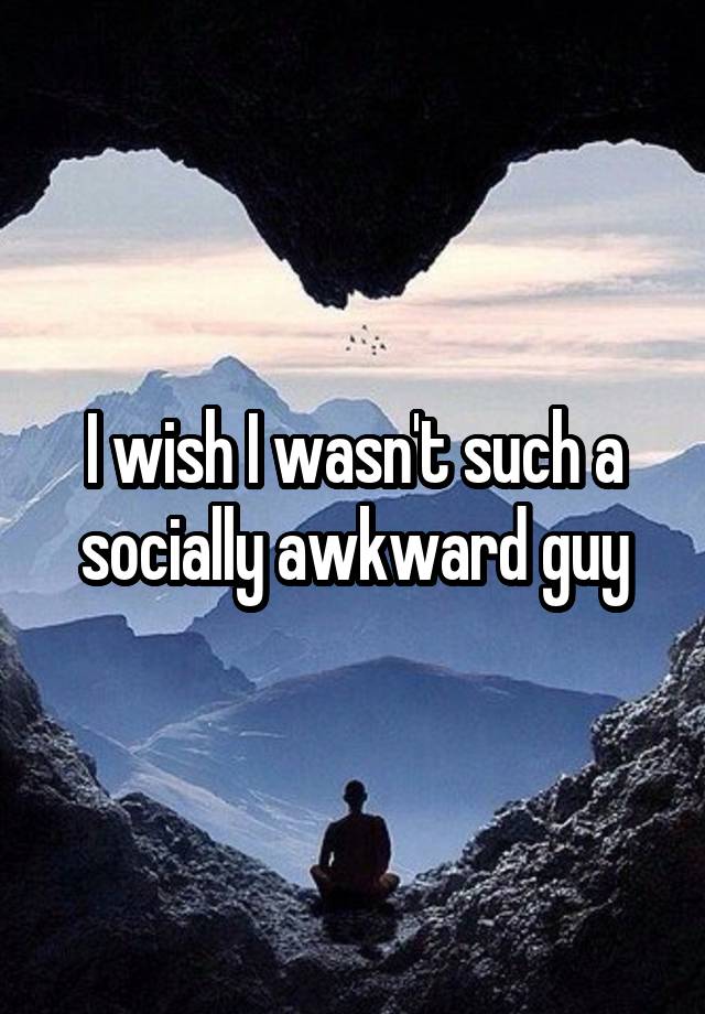 I wish I wasn't such a socially awkward guy