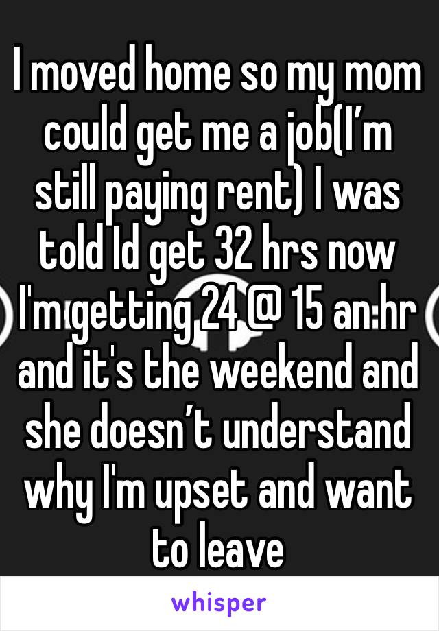 I moved home so my mom could get me a job(I’m still paying rent) I was told Id get 32 hrs now
I'm getting 24 @ 15 an hr and it's the weekend and she doesn’t understand why I'm upset and want to leave