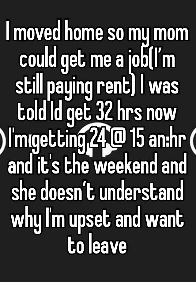 I moved home so my mom could get me a job(I’m still paying rent) I was told Id get 32 hrs now
I'm getting 24 @ 15 an hr and it's the weekend and she doesn’t understand why I'm upset and want to leave