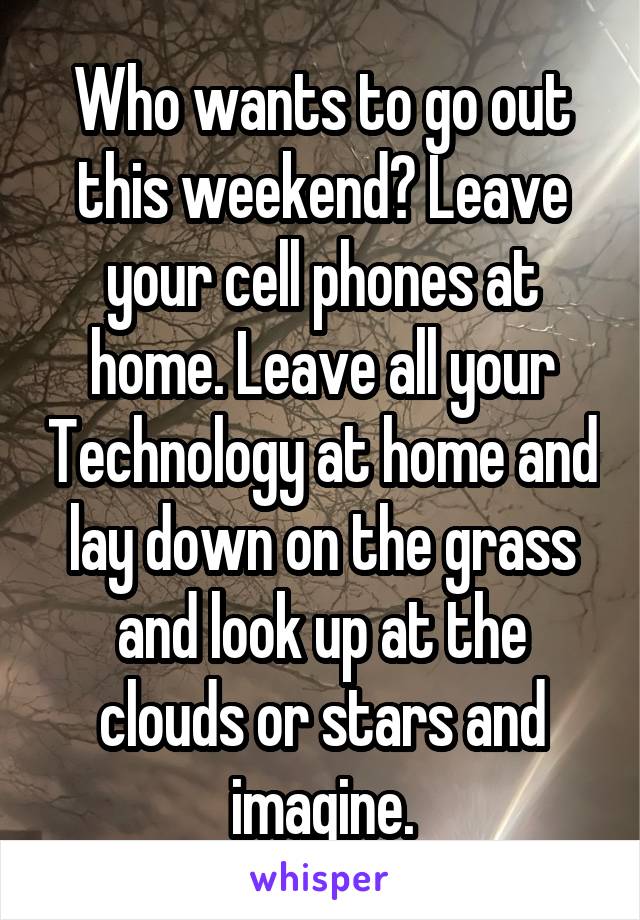 Who wants to go out this weekend? Leave your cell phones at home. Leave all your Technology at home and lay down on the grass and look up at the clouds or stars and imagine.