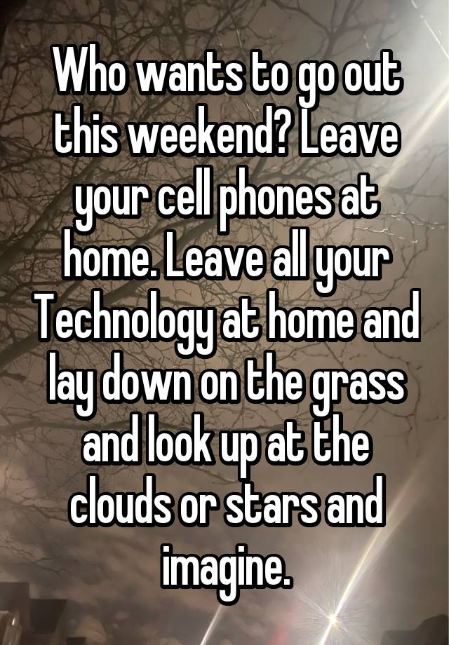 Who wants to go out this weekend? Leave your cell phones at home. Leave all your Technology at home and lay down on the grass and look up at the clouds or stars and imagine.