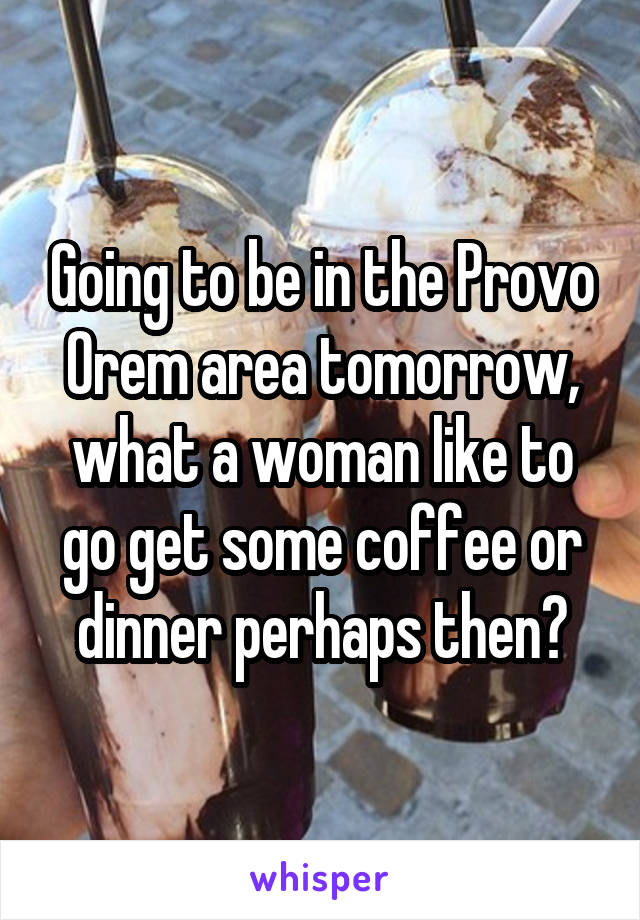 Going to be in the Provo Orem area tomorrow, what a woman like to go get some coffee or dinner perhaps then?