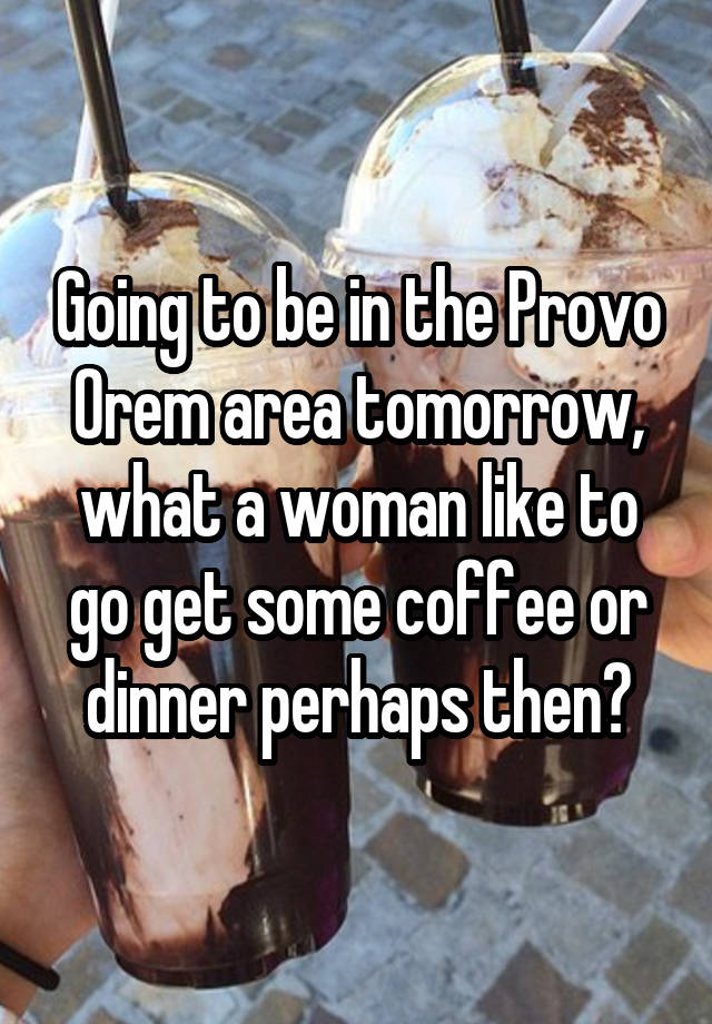 Going to be in the Provo Orem area tomorrow, what a woman like to go get some coffee or dinner perhaps then?