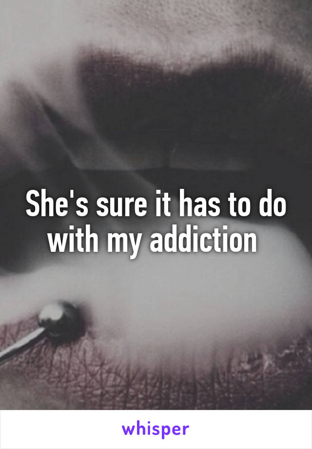 She's sure it has to do with my addiction 