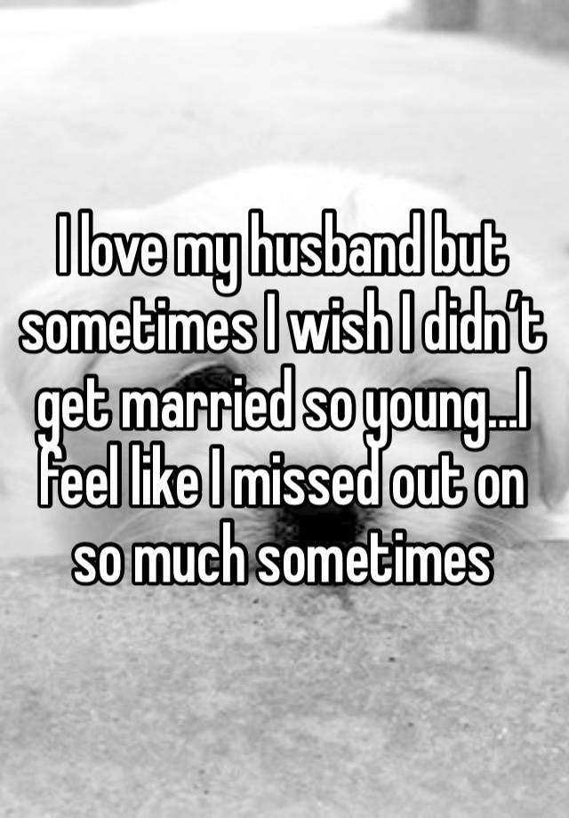I love my husband but sometimes I wish I didn’t get married so young…I feel like I missed out on so much sometimes 