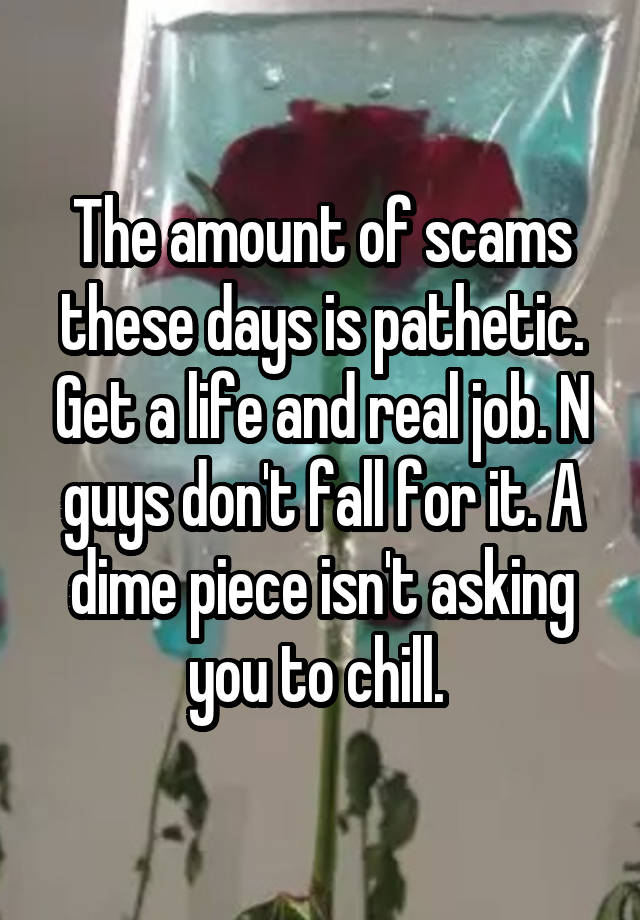 The amount of scams these days is pathetic. Get a life and real job. N guys don't fall for it. A dime piece isn't asking you to chill. 