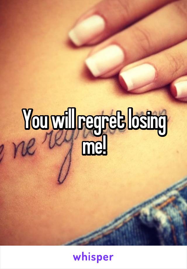 You will regret losing me!