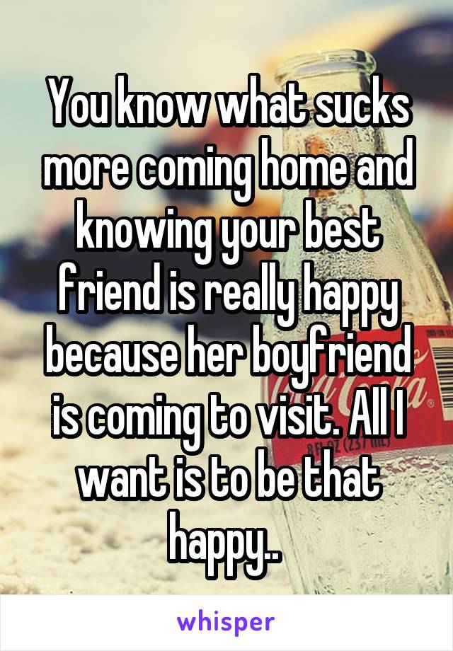 You know what sucks more coming home and knowing your best friend is really happy because her boyfriend is coming to visit. All I want is to be that happy.. 