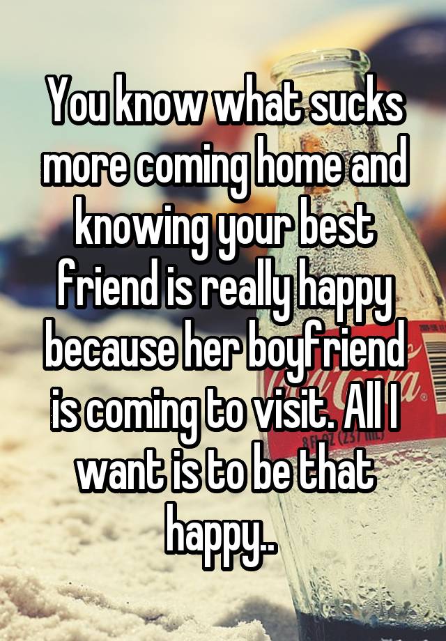 You know what sucks more coming home and knowing your best friend is really happy because her boyfriend is coming to visit. All I want is to be that happy.. 