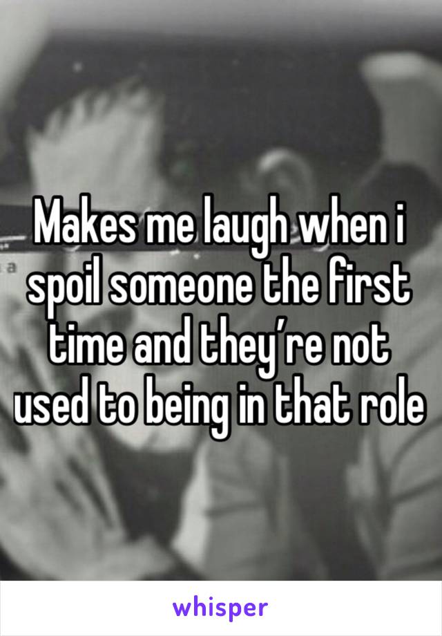 Makes me laugh when i spoil someone the first time and they’re not used to being in that role