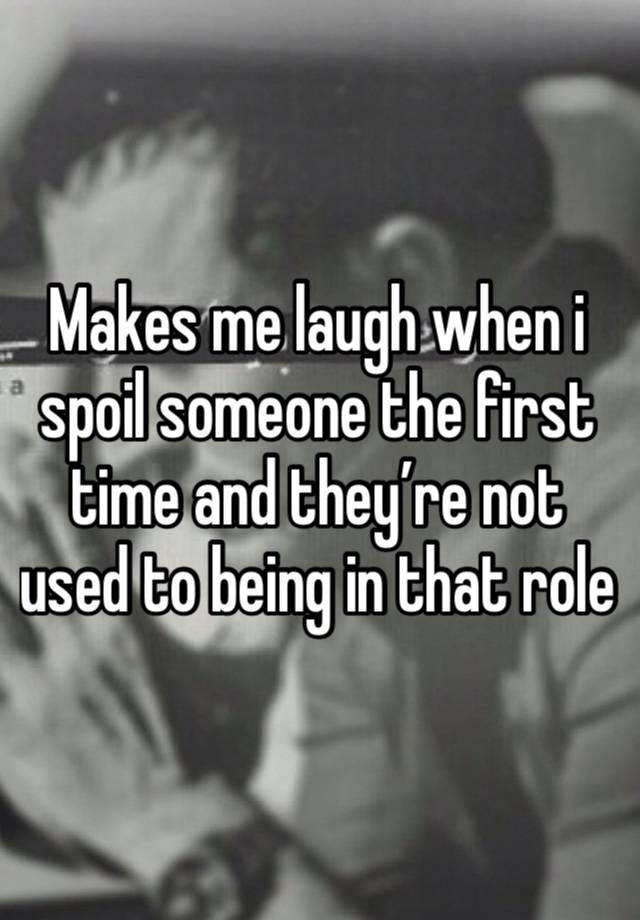 Makes me laugh when i spoil someone the first time and they’re not used to being in that role