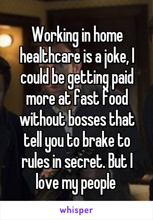 Working in home healthcare is a joke, I could be getting paid more at fast food without bosses that tell you to brake to rules in secret. But I love my people 