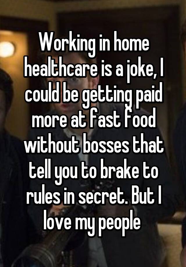 Working in home healthcare is a joke, I could be getting paid more at fast food without bosses that tell you to brake to rules in secret. But I love my people 