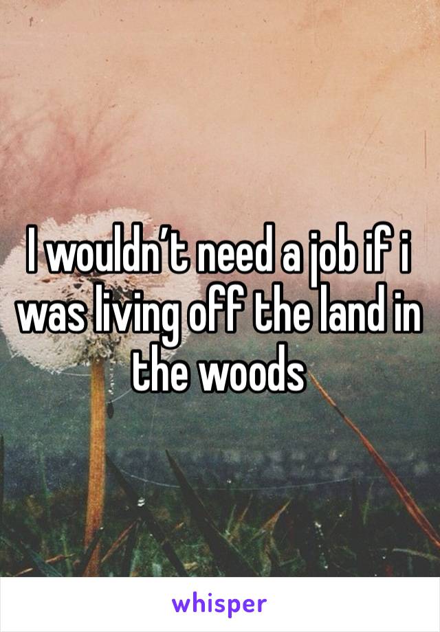 I wouldn’t need a job if i was living off the land in the woods