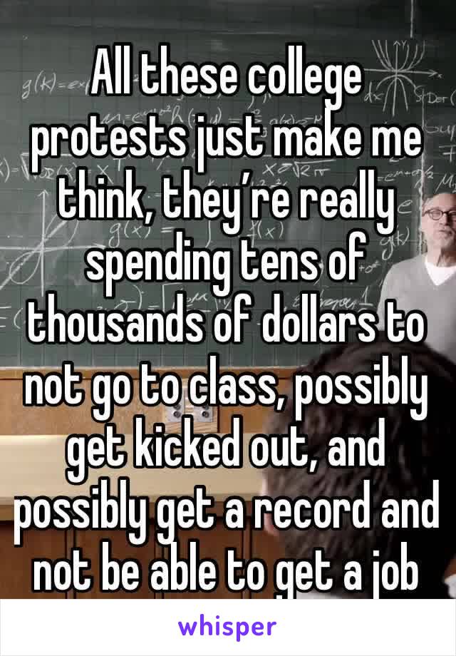 All these college protests just make me think, they’re really spending tens of thousands of dollars to not go to class, possibly get kicked out, and possibly get a record and not be able to get a job