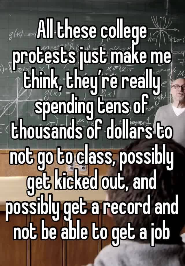 All these college protests just make me think, they’re really spending tens of thousands of dollars to not go to class, possibly get kicked out, and possibly get a record and not be able to get a job