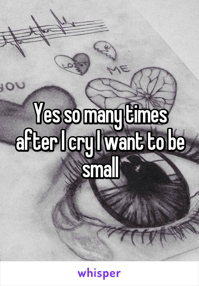 Yes so many times after I cry I want to be small