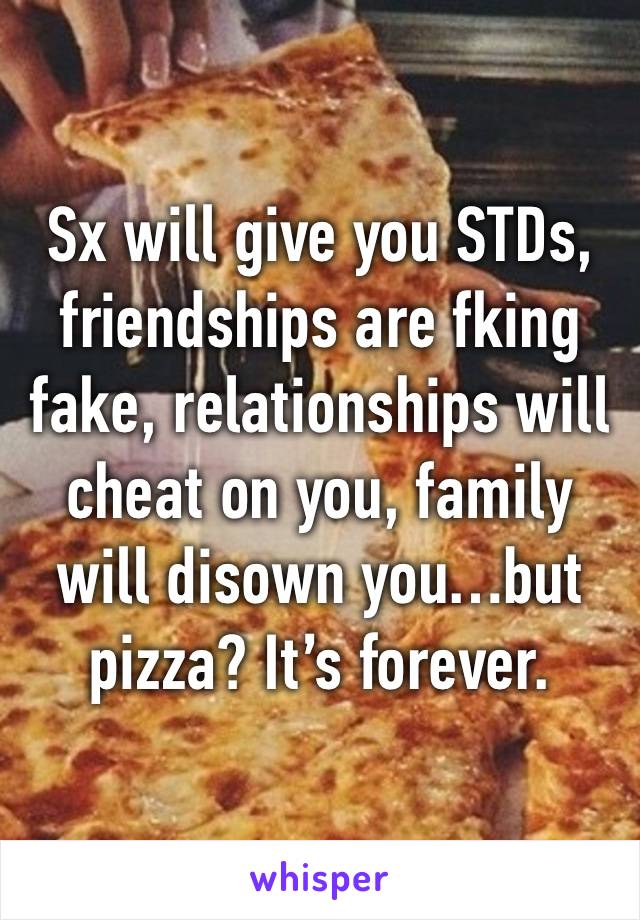 Sx will give you STDs, friendships are fking fake, relationships will cheat on you, family will disown you…but pizza? It’s forever. 