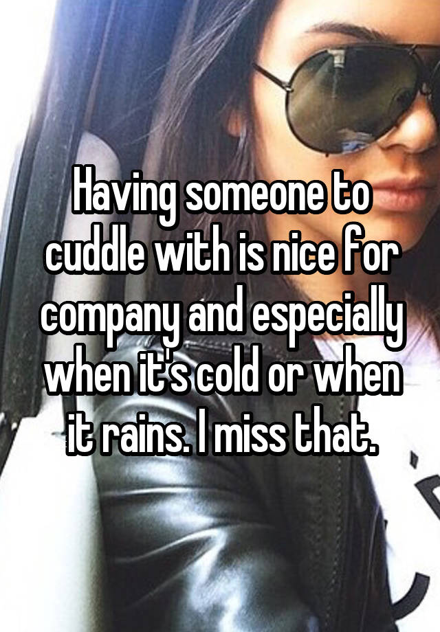 Having someone to cuddle with is nice for company and especially when it's cold or when it rains. I miss that.