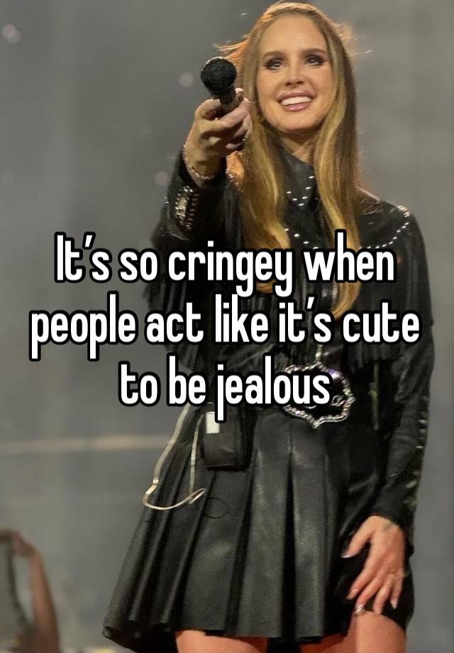 It’s so cringey when people act like it’s cute to be jealous