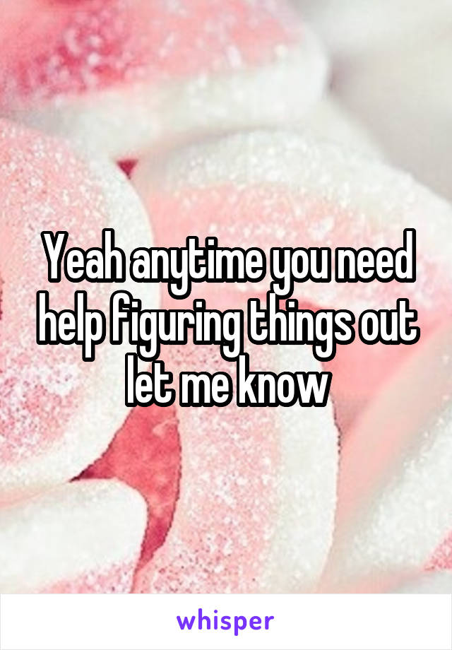 Yeah anytime you need help figuring things out let me know