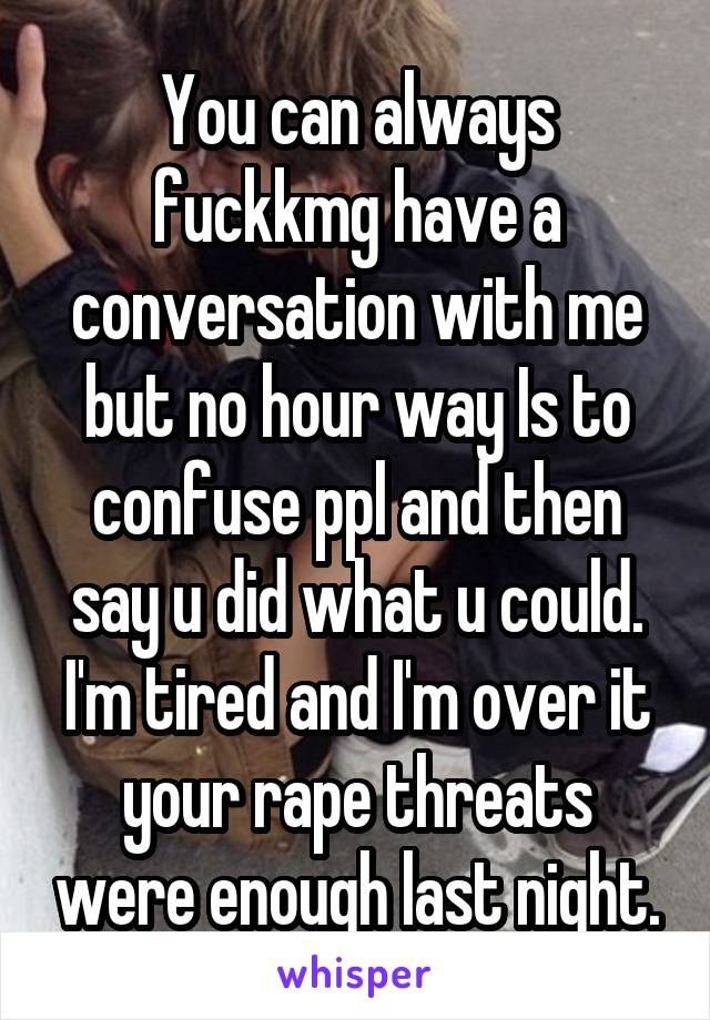 You can always fuckkmg have a conversation with me but no hour way Is to confuse ppl and then say u did what u could. I'm tired and I'm over it your rape threats were enough last night.