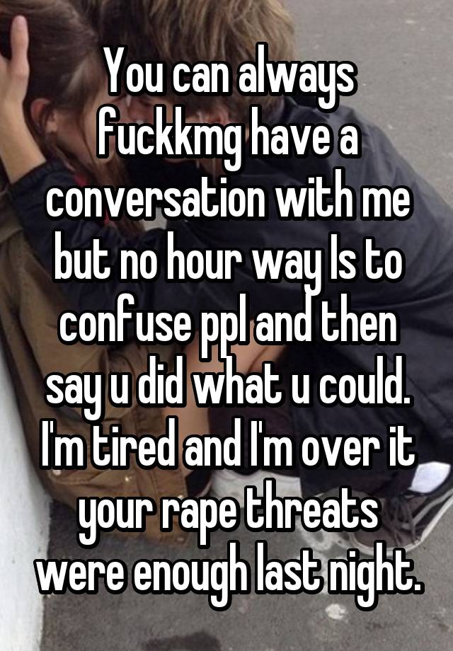 You can always fuckkmg have a conversation with me but no hour way Is to confuse ppl and then say u did what u could. I'm tired and I'm over it your rape threats were enough last night.