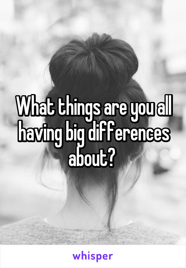 What things are you all having big differences about? 