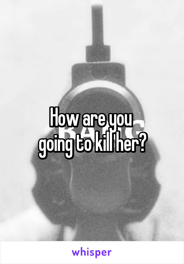 How are you 
going to kill her?