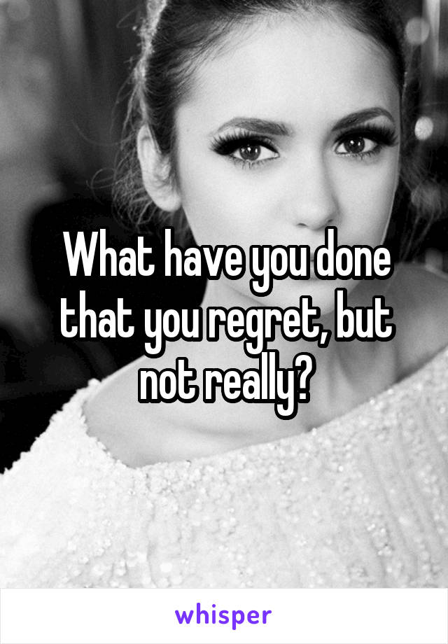 What have you done that you regret, but not really?