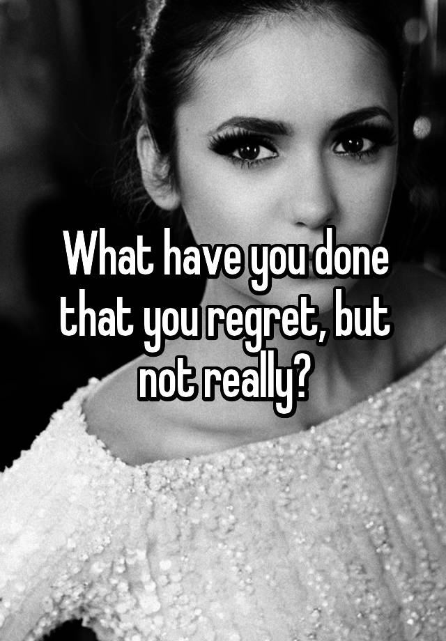 What have you done that you regret, but not really?