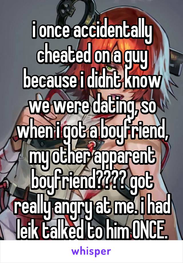 i once accidentally cheated on a guy because i didnt know we were dating, so when i got a boyfriend, my other apparent boyfriend???? got really angry at me. i had leik talked to him ONCE.