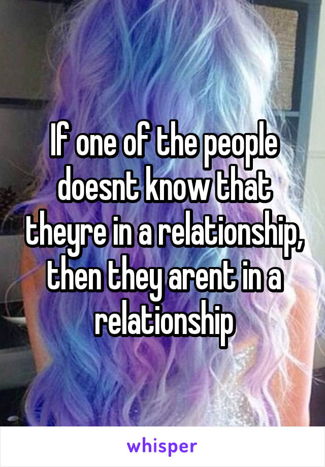 If one of the people doesnt know that theyre in a relationship, then they arent in a relationship